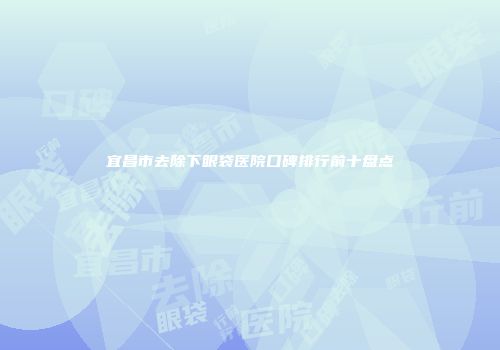 宜昌市去除下眼袋医院口碑排行前十盘点