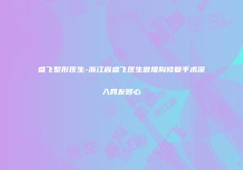 盛飞整形医生-浙江省盛飞医生做隆胸修复手术深入网友倾心