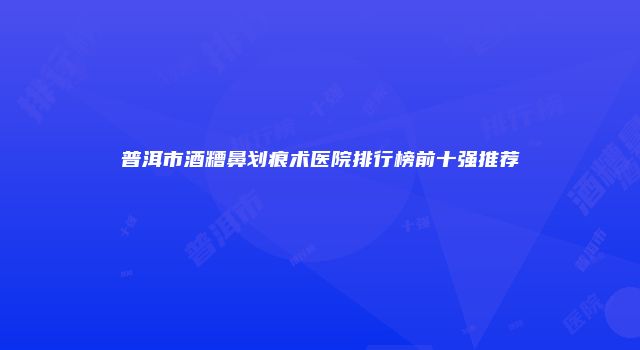 普洱市酒糟鼻划痕术医院排行榜前十强推荐