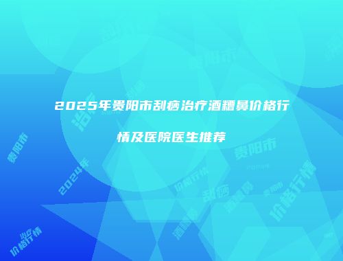 2025年贵阳市刮痧治疗酒糟鼻价格行情及医院医生推荐