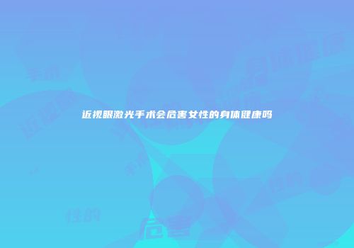 近视眼激光手术会危害女性的身体健康吗