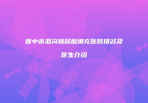 晋中市泪沟玻尿酸填充医院排名及医生介绍