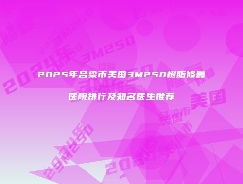2025年吕梁市美国3M250树脂修复医院排行及知名医生推荐