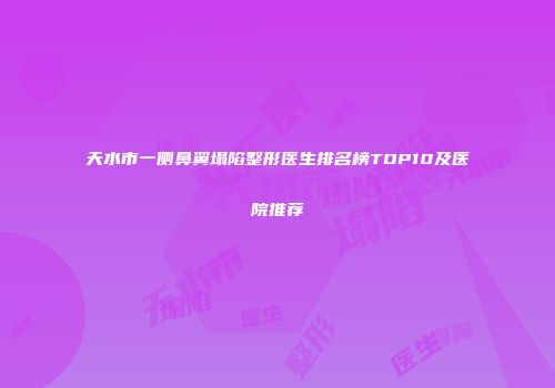 天水市一侧鼻翼塌陷整形医生排名榜TOP10及医院推荐