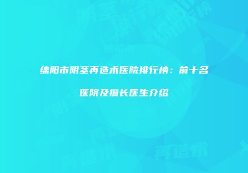 绵阳市阴茎再造术医院排行榜：前十名医院及擅长医生介绍