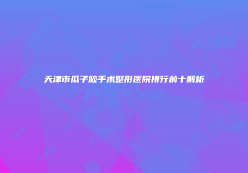 天津市瓜子脸手术整形医院排行前十解析