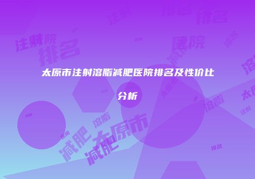 太原市注射溶脂减肥医院排名及性价比分析