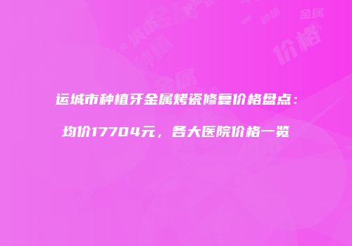 运城市种植牙金属烤瓷修复价格盘点：均价17704元，各大医院价格一览