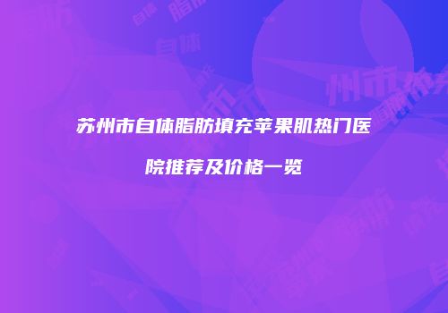 苏州市自体脂肪填充苹果肌热门医院推荐及价格一览