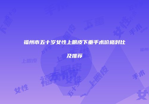 福州市五十岁女性上眼皮下垂手术价格对比及推荐