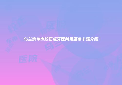 乌兰察布市校正虎牙医院排名前十强介绍
