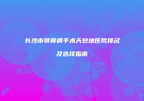 长沙市颚骨调手术天包地医院排名及选择指南