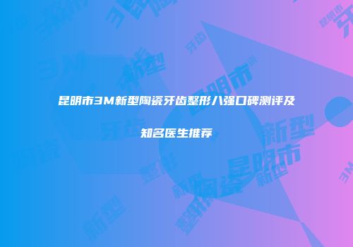 昆明市3M新型陶瓷牙齿整形八强口碑测评及知名医生推荐