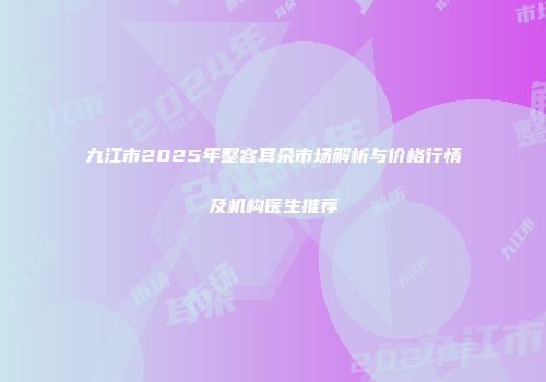 九江市2025年整容耳朵市场解析与价格行情及机构医生推荐