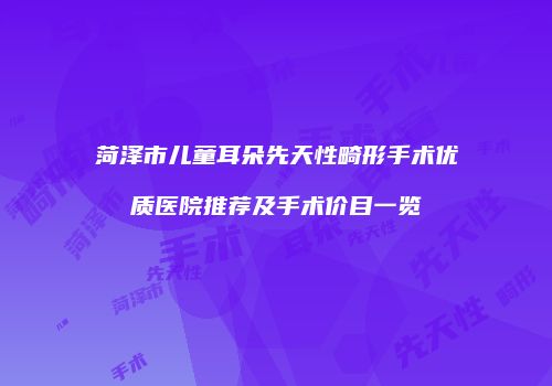 菏泽市儿童耳朵先天性畸形手术优质医院推荐及手术价目一览