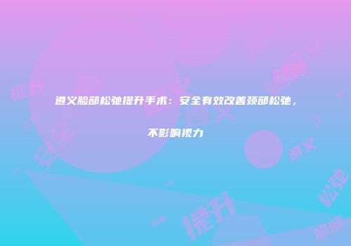 遵义脸部松弛提升手术：安全有效改善颈部松弛，不影响视力