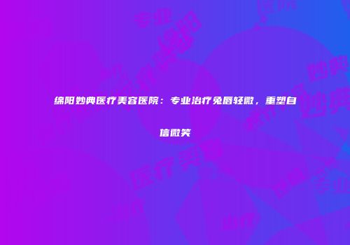 绵阳妙典医疗美容医院：专业治疗兔唇轻微，重塑自信微笑