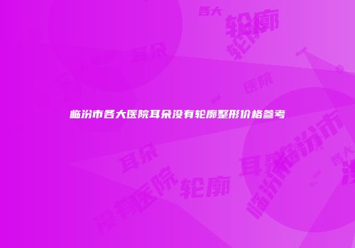 临汾市各大医院耳朵没有轮廓整形价格参考