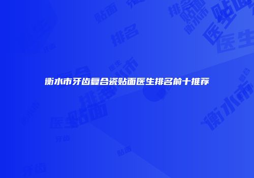 衡水市牙齿复合瓷贴面医生排名前十推荐