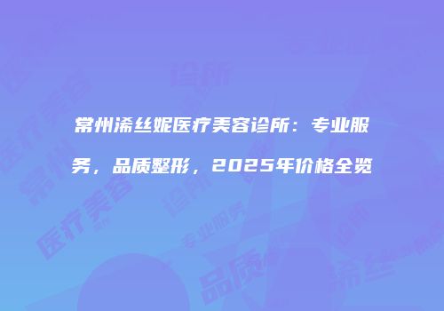 常州浠丝妮医疗美容诊所：专业服务，品质整形，2025年价格全览