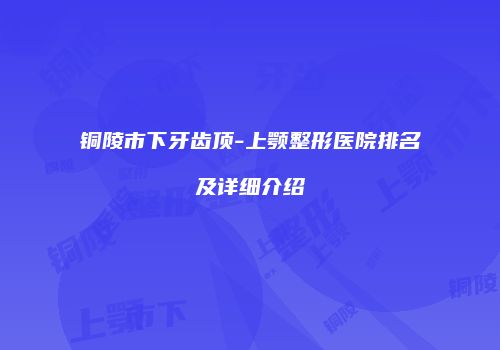 铜陵市下牙齿顶-上颚整形医院排名及详细介绍