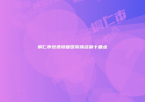 铜仁市包皮修复医院排名前十盘点