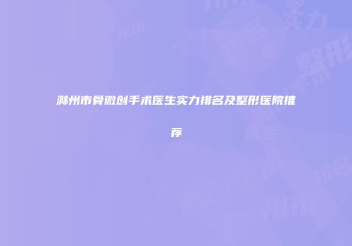 滁州市骨微创手术医生实力排名及整形医院推荐