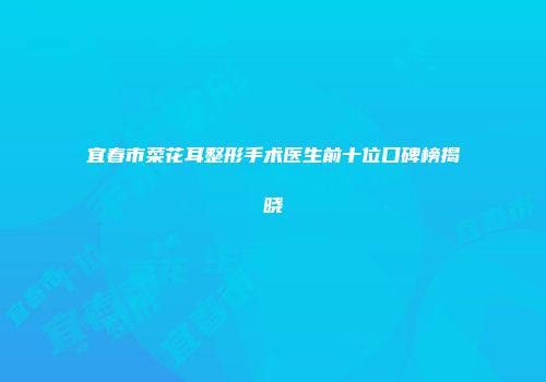 宜春市菜花耳整形手术医生前十位口碑榜揭晓