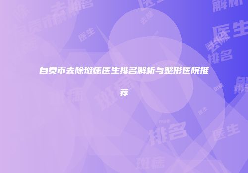 自贡市去除斑痣医生排名解析与整形医院推荐