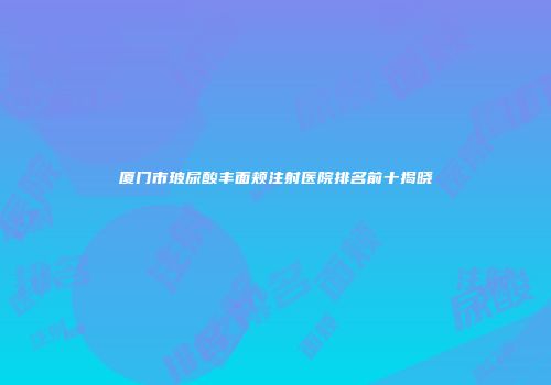 厦门市玻尿酸丰面颊注射医院排名前十揭晓