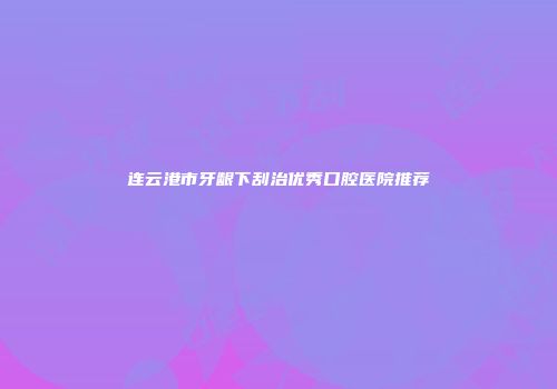连云港市牙龈下刮治优秀口腔医院推荐