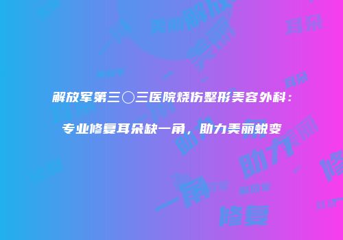 解放军第三〇三医院烧伤整形美容外科：专业修复耳朵缺一角，助力美丽蜕变