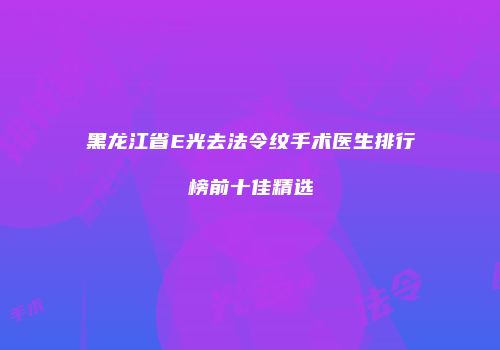 黑龙江省E光去法令纹手术医生排行榜前十佳精选