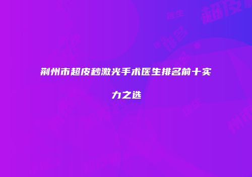 荆州市超皮秒激光手术医生排名前十实力之选