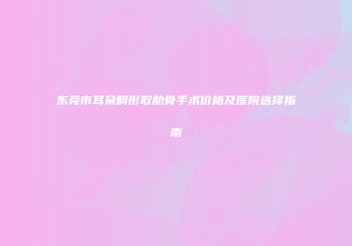 东莞市耳朵畸形取肋骨手术价格及医院选择指南