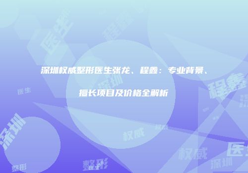 深圳权威整形医生张龙、程鑫：专业背景、擅长项目及价格全解析