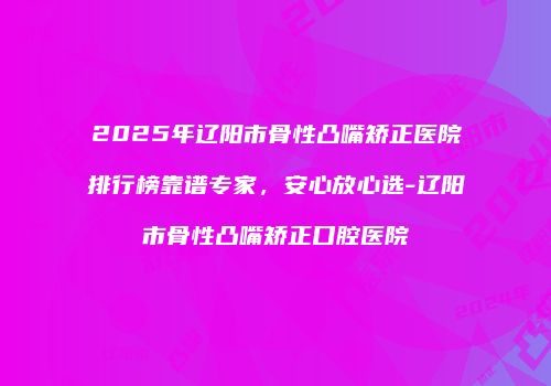 2025年辽阳市骨性凸嘴矫正医院排行榜靠谱专家，安心放心选-辽阳市骨性凸嘴矫正口腔医院