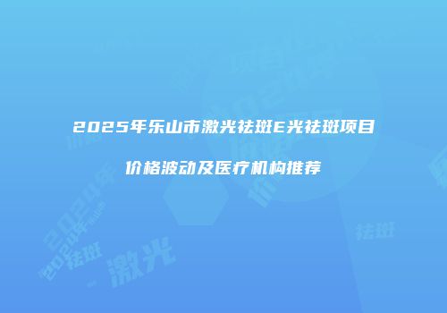 2025年乐山市激光祛斑E光祛斑项目价格波动及医疗机构推荐