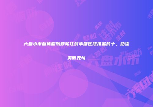 六盘水市自体脂肪颗粒注射丰唇医院排名前十，助您美丽无忧