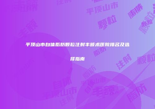 平顶山市自体脂肪颗粒注射丰额术医院排名及选择指南