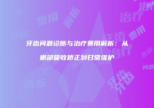 牙齿问题诊断与治疗费用解析：从根部吸收矫正到日常维护