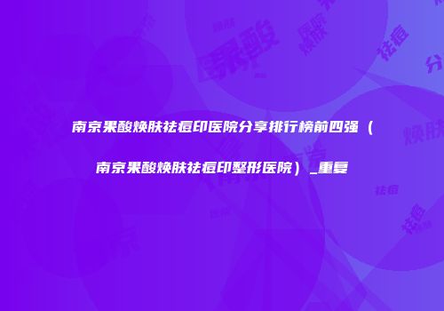 南京果酸焕肤祛痘印医院分享排行榜前四强（南京果酸焕肤祛痘印整形医院）_重复