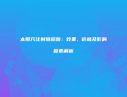 太阳穴注射玻尿酸：效果、价格及影响因素解析