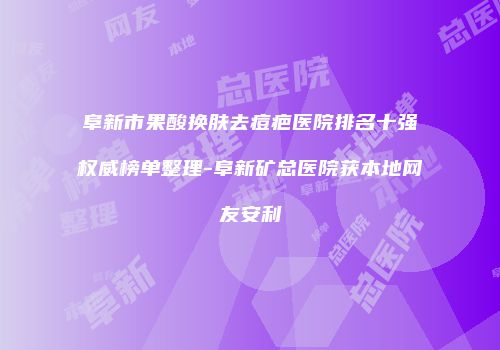 阜新市果酸换肤去痘疤医院排名十强权威榜单整理-阜新矿总医院获本地网友安利