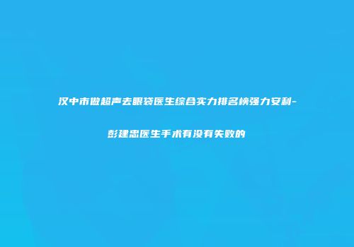 汉中市做超声去眼袋医生综合实力排名榜强力安利-彭建忠医生手术有没有失败的
