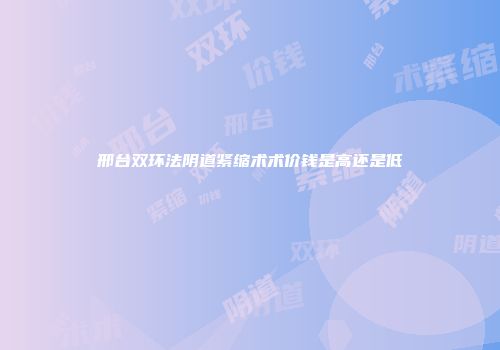邢台双环法阴道紧缩术术价钱是高还是低