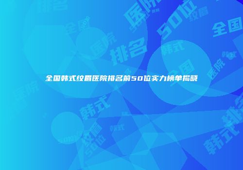 全国韩式纹眉医院排名前50位实力榜单揭晓