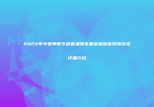 2025年中国单颗下颌普通阻生智齿拔除医院排名及详细介绍