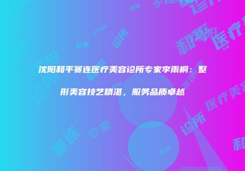 沈阳和平赛连医疗美容诊所专家李雨桐：整形美容技艺精湛，服务品质卓越