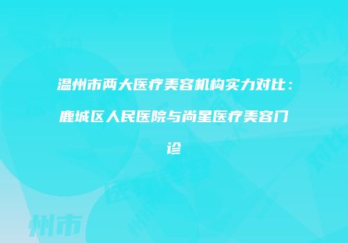 温州市两大医疗美容机构实力对比：鹿城区人民医院与尚星医疗美容门诊